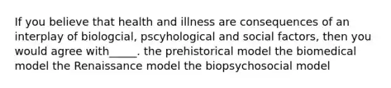 If you believe that health and illness are consequences of an interplay of biologcial, pscyhological and social factors, then you would agree with_____. the prehistorical model the biomedical model the Renaissance model the biopsychosocial model