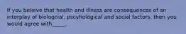 If you believe that health and illness are consequences of an interplay of biologcial, pscyhological and social factors, then you would agree with_____.