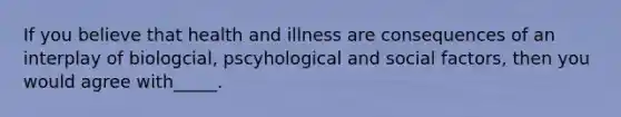 If you believe that health and illness are consequences of an interplay of biologcial, pscyhological and social factors, then you would agree with_____.