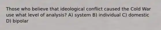 Those who believe that ideological conflict caused the Cold War use what level of analysis? A) system B) individual C) domestic D) bipolar