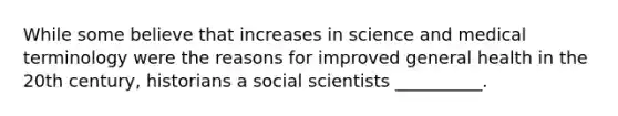 While some believe that increases in science and medical terminology were the reasons for improved general health in the 20th century, historians a social scientists __________.