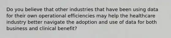 Do you believe that other industries that have been using data for their own operational efficiencies may help the healthcare industry better navigate the adoption and use of data for both business and clinical benefit?