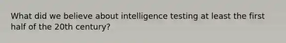 What did we believe about intelligence testing at least the first half of the 20th century?