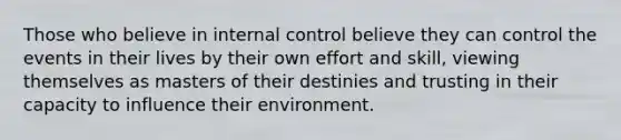 Those who believe in internal control believe they can control the events in their lives by their own effort and skill, viewing themselves as masters of their destinies and trusting in their capacity to influence their environment.