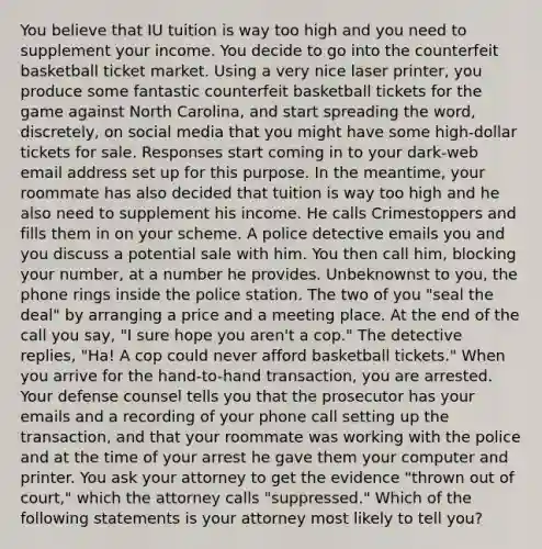 You believe that IU tuition is way too high and you need to supplement your income. You decide to go into the counterfeit basketball ticket market. Using a very nice laser printer, you produce some fantastic counterfeit basketball tickets for the game against North Carolina, and start spreading the word, discretely, on social media that you might have some high-dollar tickets for sale. Responses start coming in to your dark-web email address set up for this purpose. In the meantime, your roommate has also decided that tuition is way too high and he also need to supplement his income. He calls Crimestoppers and fills them in on your scheme. A police detective emails you and you discuss a potential sale with him. You then call him, blocking your number, at a number he provides. Unbeknownst to you, the phone rings inside the police station. The two of you "seal the deal" by arranging a price and a meeting place. At the end of the call you say, "I sure hope you aren't a cop." The detective replies, "Ha! A cop could never afford basketball tickets." When you arrive for the hand-to-hand transaction, you are arrested. Your defense counsel tells you that the prosecutor has your emails and a recording of your phone call setting up the transaction, and that your roommate was working with the police and at the time of your arrest he gave them your computer and printer. You ask your attorney to get the evidence "thrown out of court," which the attorney calls "suppressed." Which of the following statements is your attorney most likely to tell you?