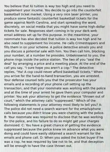 You believe that IU tuition is way too high and you need to supplement your income. You decide to go into the counterfeit basketball ticket market. Using a very nice laser printer, you produce some fantastic counterfeit basketball tickets for the game against North Carolina, and start spreading the word, discretely, on social media that you might have some high-dollar tickets for sale. Responses start coming in to your dark-web email address set up for this purpose. In the meantime, your roommate has also decided that tuition is way too high and he also need to supplement his income. He calls Crimestoppers and fills them in on your scheme. A police detective emails you and you discuss a potential sale with him. You then call him, blocking your number, at a number he provides. Unbeknownst to you, the phone rings inside the police station. The two of you "seal the deal" by arranging a price and a meeting place. At the end of the call you say, "I sure hope you aren't a cop." The detective replies, "Ha! A cop could never afford basketball tickets." When you arrive for the hand-to-hand transaction, you are arrested. Your defense counsel tells you that the prosecutor has your emails and a recording of your phone call setting up the transaction, and that your roommate was working with the police and at the time of your arrest he gave them your computer and printer. You ask your attorney to get the evidence "thrown out of court," which the attorney calls "suppressed." Which of the following statements is your attorney most likely to tell you? A: The police did not need a search warrant for the emails/phone calls because you didn't know you were chatting with the police. B: Your roommate was required to disclose that he was working for the police, and his failure to do so might get your charges dismissed. C: You have a great chance of getting the evidence suppressed because the police knew im advance what you were doing and could have easily obtained a search warrant for the emails and phone call. D: When you asked the ticket buyer if he was a cop, he was required by law not to lie, and that deception will be enough to have the case thrown out.