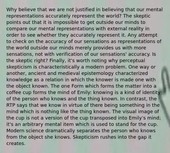 Why believe that we are not justified in believing that our mental representations accurately represent the world? The skeptic points out that it is impossible to get outside our minds to compare our mental representations with external reality in order to see whether they accurately represent it. Any attempt to check on the accuracy of our sensations as representations of the world outside our minds merely provides us with more sensations, not with verification of our sensations' accuracy. Is the skeptic right? Finally, it's worth noting why perceptual skepticism is characteristically a modern problem. One way or another, ancient and medieval epistemology characterized knowledge as a relation in which the knower is made one with the object known. The one Form which forms the matter into a coffee cup forms the mind of Emily: knowing is a kind of identity of the person who knows and the thing known. In contrast, the RTP says that we know in virtue of there being something in the mind which is nothing like the thing known. The visual image of the cup is not a version of the cup transposed into Emily's mind; it's an arbitrary mental item which is used to stand for the cup. Modern science dramatically separates the person who knows from the object she knows. Skepticism rushes into the gap it creates.