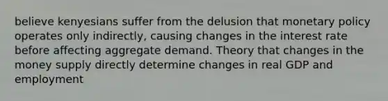 believe kenyesians suffer from the delusion that monetary policy operates only indirectly, causing changes in the interest rate before affecting aggregate demand. Theory that changes in the money supply directly determine changes in real GDP and employment