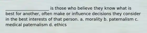 _____________________ is those who believe they know what is best for another, often make or influence decisions they consider in the best interests of that person. a. morality b. paternalism c. medical paternalism d. ethics