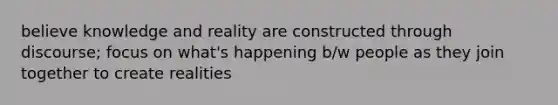 believe knowledge and reality are constructed through discourse; focus on what's happening b/w people as they join together to create realities