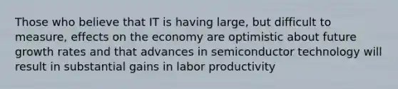 Those who believe that IT is having large, but difficult to measure, effects on the economy are optimistic about future growth rates and that advances in semiconductor technology will result in substantial gains in labor productivity