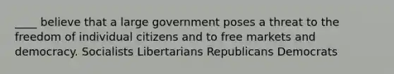 ____ believe that a large government poses a threat to the freedom of individual citizens and to free markets and democracy. Socialists Libertarians Republicans Democrats