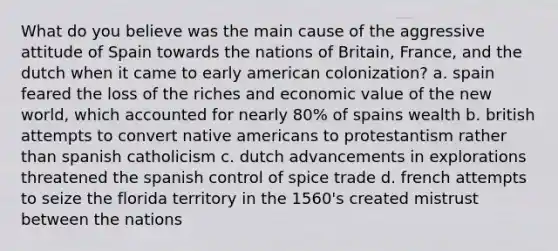 What do you believe was the main cause of the aggressive attitude of Spain towards the nations of Britain, France, and the dutch when it came to early american colonization? a. spain feared the loss of the riches and economic value of the new world, which accounted for nearly 80% of spains wealth b. british attempts to convert native americans to protestantism rather than spanish catholicism c. dutch advancements in explorations threatened the spanish control of spice trade d. french attempts to seize the florida territory in the 1560's created mistrust between the nations