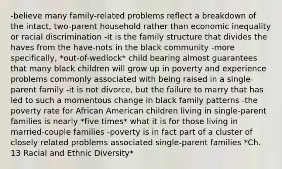 -believe many family-related problems reflect a breakdown of the intact, two-parent household rather than economic inequality or racial discrimination -it is the family structure that divides the haves from the have-nots in the black community -more specifically, *out-of-wedlock* child bearing almost guarantees that many black children will grow up in poverty and experience problems commonly associated with being raised in a single-parent family -it is not divorce, but the failure to marry that has led to such a momentous change in black family patterns -the poverty rate for African American children living in single-parent families is nearly *five times* what it is for those living in married-couple families -poverty is in fact part of a cluster of closely related problems associated single-parent families *Ch. 13 Racial and Ethnic Diversity*