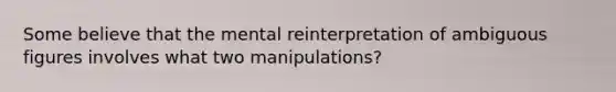 Some believe that the mental reinterpretation of ambiguous figures involves what two manipulations?