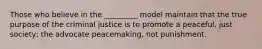 Those who believe in the _________ model maintain that the true purpose of the criminal justice is to promote a peaceful, just society; the advocate peacemaking, not punishment.