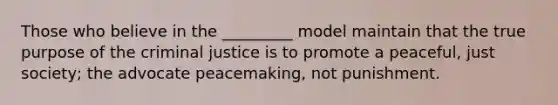 Those who believe in the _________ model maintain that the true purpose of the criminal justice is to promote a peaceful, just society; the advocate peacemaking, not punishment.