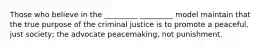 Those who believe in the _________ _________ model maintain that the true purpose of the criminal justice is to promote a peaceful, just society; the advocate peacemaking, not punishment.