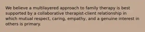 We believe a multilayered approach to family therapy is best supported by a collaborative therapist-client relationship in which mutual respect, caring, empathy, and a genuine interest in others is primary.