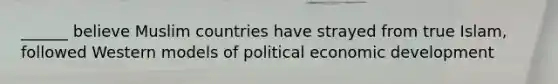 ______ believe Muslim countries have strayed from true Islam, followed Western models of political economic development