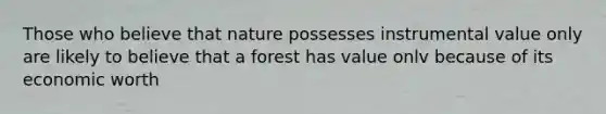 Those who believe that nature possesses instrumental value only are likely to believe that a forest has value onlv because of its economic worth