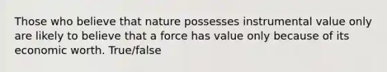 Those who believe that nature possesses instrumental value only are likely to believe that a force has value only because of its economic worth. True/false