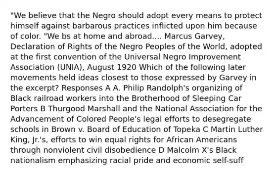 "We believe that the Negro should adopt every means to protect himself against barbarous practices inflicted upon him because of color. "We bs at home and abroad.... Marcus Garvey, Declaration of Rights of the Negro Peoples of the World, adopted at the first convention of the Universal Negro Improvement Association (UNIA), August 1920 Which of the following later movements held ideas closest to those expressed by Garvey in the excerpt? Responses A A. Philip Randolph's organizing of Black railroad workers into the Brotherhood of Sleeping Car Porters B Thurgood Marshall and the National Association for the Advancement of Colored People's legal efforts to desegregate schools in Brown v. Board of Education of Topeka C Martin Luther King, Jr.'s, efforts to win equal rights for <a href='https://www.questionai.com/knowledge/kktT1tbvGH-african-americans' class='anchor-knowledge'>african americans</a> through nonviolent civil disobedience D Malcolm X's Black nationalism emphasizing racial pride and economic self-suff