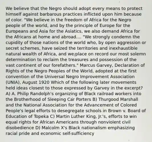 We believe that the Negro should adopt every means to protect himself against barbarous practices inflicted upon him because of color. "We believe in the freedom of Africa for the Negro people of the world, and by the principle of Europe for the Europeans and Asia for the Asiatics, we also demand Africa for the Africans at home and abroad.... "We strongly condemn the cupidity of those nations of the world who, by open aggression or secret schemes, have seized the territories and inexhaustible natural wealth of Africa, and we place on record our most solemn determination to reclaim the treasures and possession of the vast continent of our forefathers." Marcus Garvey, Declaration of Rights of the Negro Peoples of the World, adopted at the first convention of the Universal Negro Improvement Association (UNIA), August 1920 Which of the following later movements held ideas closest to those expressed by Garvey in the excerpt? A) A. Philip Randolph's organizing of Black railroad workers into the Brotherhood of Sleeping Car Porters B) Thurgood Marshall and the National Association for the Advancement of Colored People's legal efforts to desegregate schools in Brown v. Board of Education of Topeka C) Martin Luther King, Jr.'s, efforts to win equal rights for African Americans through nonviolent civil disobedience D) Malcolm X's Black nationalism emphasizing racial pride and economic self-sufficiency