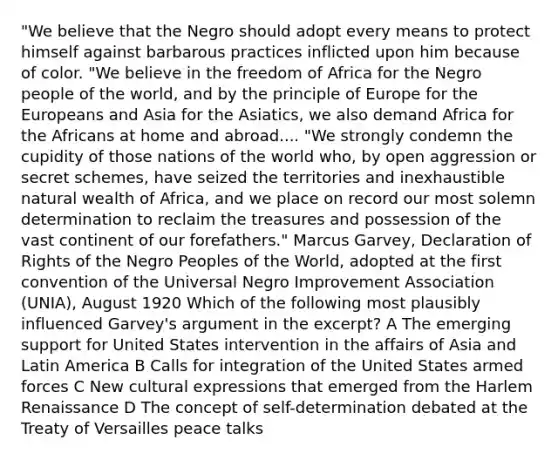 "We believe that the Negro should adopt every means to protect himself against barbarous practices inflicted upon him because of color. "We believe in the freedom of Africa for the Negro people of the world, and by the principle of Europe for the Europeans and Asia for the Asiatics, we also demand Africa for the Africans at home and abroad.... "We strongly condemn the cupidity of those nations of the world who, by open aggression or secret schemes, have seized the territories and inexhaustible natural wealth of Africa, and we place on record our most solemn determination to reclaim the treasures and possession of the vast continent of our forefathers." Marcus Garvey, Declaration of Rights of the Negro Peoples of the World, adopted at the first convention of the Universal Negro Improvement Association (UNIA), August 1920 Which of the following most plausibly influenced Garvey's argument in the excerpt? A The emerging support for United States intervention in the affairs of Asia and Latin America B Calls for integration of the United States armed forces C New cultural expressions that emerged from the Harlem Renaissance D The concept of self-determination debated at the Treaty of Versailles peace talks