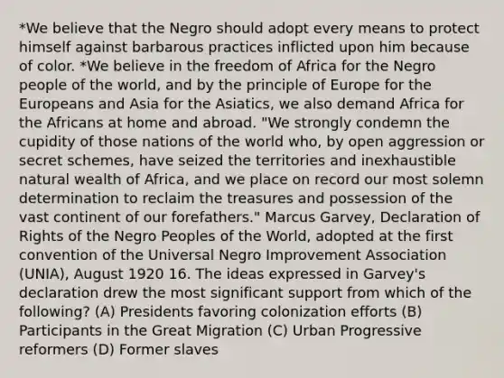 *We believe that the Negro should adopt every means to protect himself against barbarous practices inflicted upon him because of color. *We believe in the freedom of Africa for the Negro people of the world, and by the principle of Europe for the Europeans and Asia for the Asiatics, we also demand Africa for the Africans at home and abroad. "We strongly condemn the cupidity of those nations of the world who, by open aggression or secret schemes, have seized the territories and inexhaustible natural wealth of Africa, and we place on record our most solemn determination to reclaim the treasures and possession of the vast continent of our forefathers." Marcus Garvey, Declaration of Rights of the Negro Peoples of the World, adopted at the first convention of the Universal Negro Improvement Association (UNIA), August 1920 16. The ideas expressed in Garvey's declaration drew the most significant support from which of the following? (A) Presidents favoring colonization efforts (B) Participants in the Great Migration (C) Urban Progressive reformers (D) Former slaves