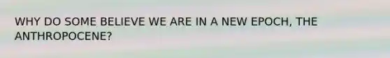 WHY DO SOME BELIEVE WE ARE IN A NEW EPOCH, THE ANTHROPOCENE?