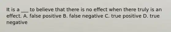 It is a ___ to believe that there is no effect when there truly is an effect. A. false positive B. false negative C. true positive D. true negative