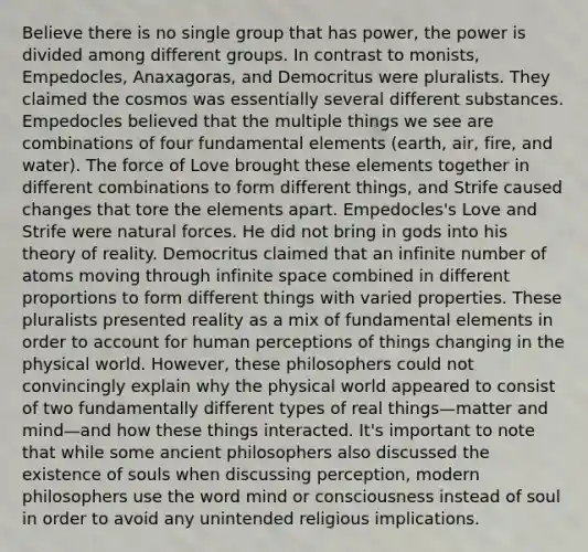 Believe there is no single group that has power, the power is divided among different groups. In contrast to monists, Empedocles, Anaxagoras, and Democritus were pluralists. They claimed the cosmos was essentially several different substances. Empedocles believed that the multiple things we see are combinations of four fundamental elements (earth, air, fire, and water). The force of Love brought these elements together in different combinations to form different things, and Strife caused changes that tore the elements apart. Empedocles's Love and Strife were natural forces. He did not bring in gods into his theory of reality. Democritus claimed that an infinite number of atoms moving through infinite space combined in different proportions to form different things with varied properties. These pluralists presented reality as a mix of fundamental elements in order to account for human perceptions of things changing in the physical world. However, these philosophers could not convincingly explain why the physical world appeared to consist of two fundamentally different types of real things—matter and mind—and how these things interacted. It's important to note that while some ancient philosophers also discussed the existence of souls when discussing perception, modern philosophers use the word mind or consciousness instead of soul in order to avoid any unintended religious implications.