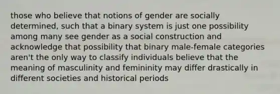 those who believe that notions of gender are socially determined, such that a binary system is just one possibility among many see gender as a social construction and acknowledge that possibility that binary male-female categories aren't the only way to classify individuals believe that the meaning of masculinity and femininity may differ drastically in different societies and historical periods