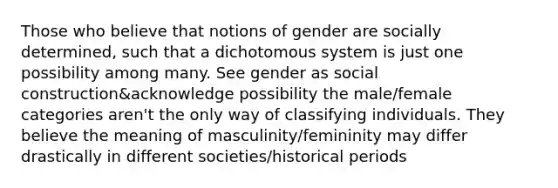 Those who believe that notions of gender are socially determined, such that a dichotomous system is just one possibility among many. See gender as social construction&acknowledge possibility the male/female categories aren't the only way of classifying individuals. They believe the meaning of masculinity/femininity may differ drastically in different societies/historical periods