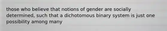 those who believe that notions of gender are socially determined, such that a dichotomous binary system is just one possibility among many