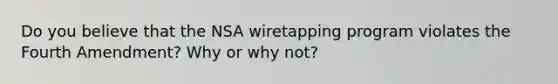 Do you believe that the NSA wiretapping program violates the Fourth Amendment? Why or why not?