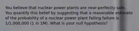 You believe that nuclear power plants are near-perfectly safe. You quantify this belief by suggesting that a reasonable estimate of the probability of a nuclear power plant failing failure is 1/1,000,000 (1 in 1M). What is your null hypothesis?