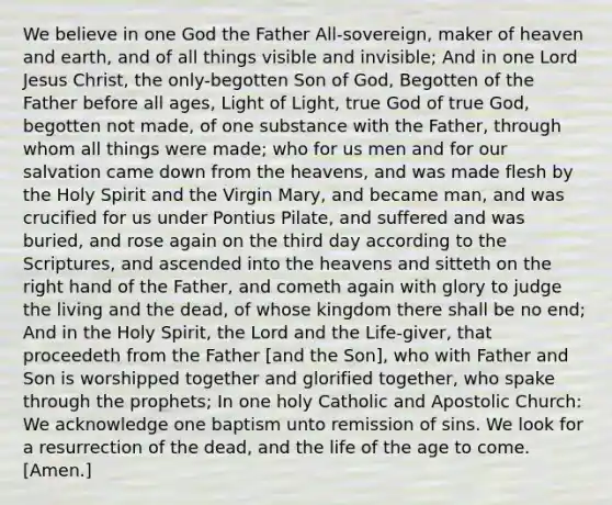 We believe in one God the Father All-sovereign, maker of heaven and earth, and of all things visible and invisible; And in one Lord Jesus Christ, the only-begotten Son of God, Begotten of the Father before all ages, Light of Light, true God of true God, begotten not made, of one substance with the Father, through whom all things were made; who for us men and for our salvation came down from the heavens, and was made flesh by the Holy Spirit and the Virgin Mary, and became man, and was crucified for us under Pontius Pilate, and suffered and was buried, and rose again on the third day according to the Scriptures, and ascended into the heavens and sitteth on the right hand of the Father, and cometh again with glory to judge the living and the dead, of whose kingdom there shall be no end; And in the Holy Spirit, the Lord and the Life-giver, that proceedeth from the Father [and the Son], who with Father and Son is worshipped together and glorified together, who spake through the prophets; In one holy Catholic and Apostolic Church: We acknowledge one baptism unto remission of sins. We look for a resurrection of the dead, and the life of the age to come. [Amen.]