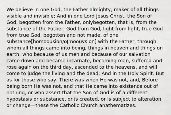 We believe in one God, the Father almighty, maker of all things visible and invisible; And in one Lord Jesus Christ, the Son of God, begotten from the Father, onlybegotten, that is, from the substance of the Father, God from God, light from light, true God from true God, begotten and not made, of one substance[homoousion/oJmoouvsion] with the Father, through whom all things came into being, things in heaven and things on earth, who because of us men and because of our salvation came down and became incarnate, becoming man, suffered and rose again on the third day, ascended to the heavens, and will come to judge the living and the dead; And in the Holy Spirit. But as for those who say, There was when He was not, and, Before being born He was not, and that He came into existence out of nothing, or who assert that the Son of God is of a different hypostasis or substance, or is created, or is subject to alteration or change—these the Catholic Church anathematizes.