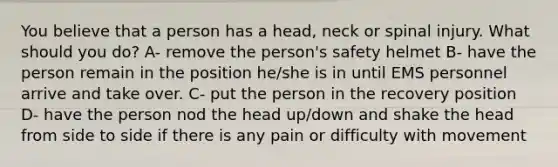 You believe that a person has a head, neck or spinal injury. What should you do? A- remove the person's safety helmet B- have the person remain in the position he/she is in until EMS personnel arrive and take over. C- put the person in the recovery position D- have the person nod the head up/down and shake the head from side to side if there is any pain or difficulty with movement