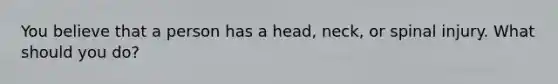 You believe that a person has a head, neck, or spinal injury. What should you do?