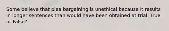 Some believe that plea bargaining is unethical because it results in longer sentences than would have been obtained at trial. True or False?