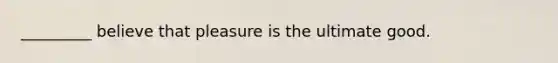 _________ believe that pleasure is the ultimate good.