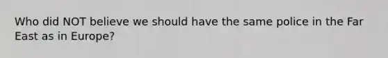 Who did NOT believe we should have the same police in the Far East as in Europe?