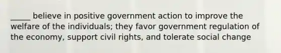 _____ believe in positive government action to improve the welfare of the individuals; they favor government regulation of the economy, support civil rights, and tolerate social change