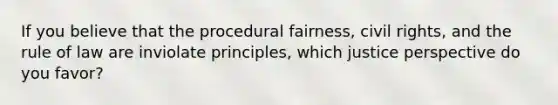 If you believe that the procedural fairness, civil rights, and the rule of law are inviolate principles, which justice perspective do you favor?