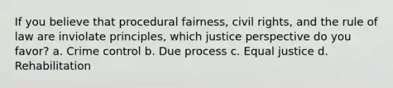 If you believe that procedural fairness, civil rights, and the rule of law are inviolate principles, which justice perspective do you favor? a. Crime control b. Due process c. Equal justice d. Rehabilitation