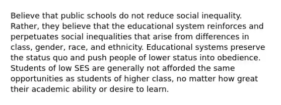 Believe that public schools do not reduce social inequality. Rather, they believe that the educational system reinforces and perpetuates social inequalities that arise from differences in class, gender, race, and ethnicity. Educational systems preserve the status quo and push people of lower status into obedience. Students of low SES are generally not afforded the same opportunities as students of higher class, no matter how great their academic ability or desire to learn.