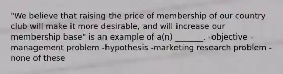 "We believe that raising the price of membership of our country club will make it more desirable, and will increase our membership base" is an example of a(n) _______. -objective -management problem -hypothesis -marketing research problem -none of these